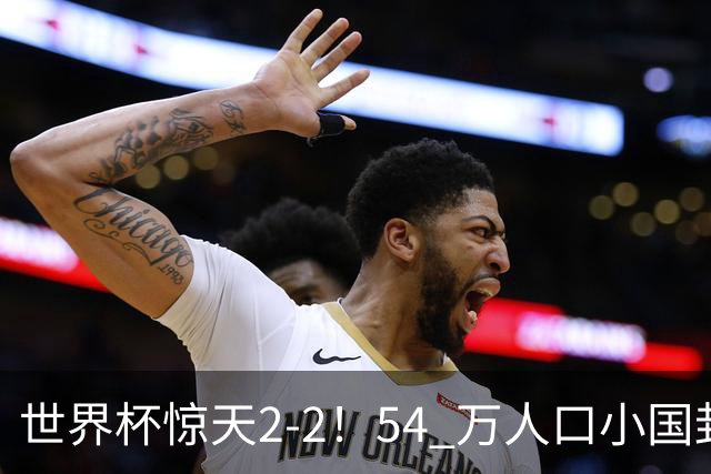 世界杯惊天2-2！54 万人口小国封神，逼平两大冠军戳中国足遗憾